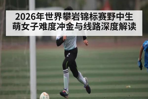 2026年世界攀岩锦标赛野中生萌女子难度冲金与线路深度解读