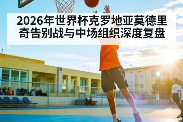 2026年世界杯克罗地亚莫德里奇告别战与中场组织深度复盘