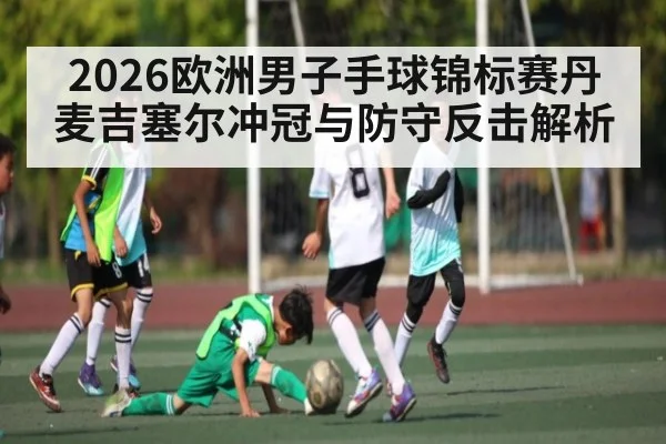 2026欧洲男子手球锦标赛丹麦吉塞尔冲冠与防守反击解析