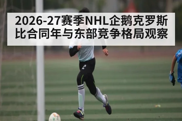 2026-27赛季NHL企鹅克罗斯比合同年与东部竞争格局观察